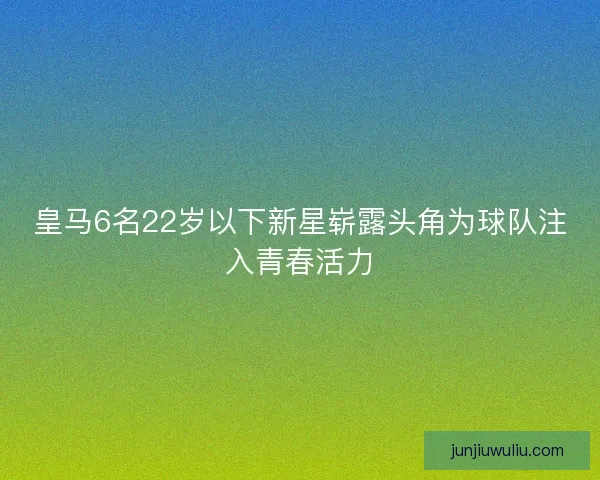 皇马6名22岁以下新星崭露头角为球队注入青春活力