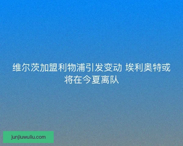 维尔茨加盟利物浦引发变动 埃利奥特或将在今夏离队