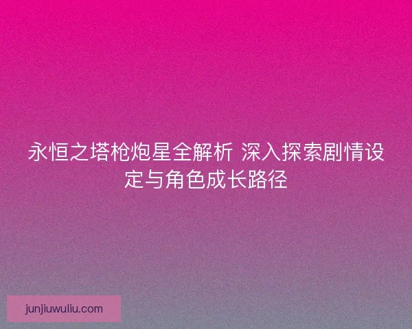 永恒之塔枪炮星全解析 深入探索剧情设定与角色成长路径