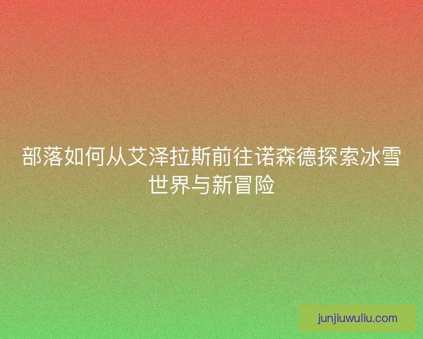 部落如何从艾泽拉斯前往诺森德探索冰雪世界与新冒险 部落如何从艾泽拉斯前往诺森德探索冰雪世界与新冒险