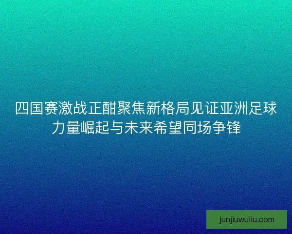 四国赛激战正酣聚焦新格局见证亚洲足球力量崛起与未来希望同场争锋
