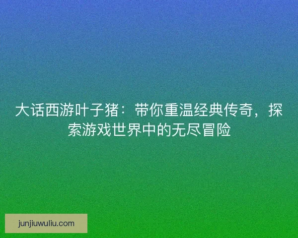 大话西游叶子猪：带你重温经典传奇，探索游戏世界中的无尽冒险