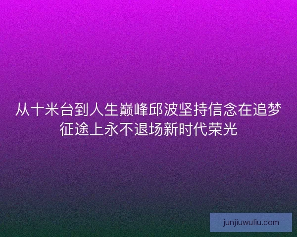从十米台到人生巅峰邱波坚持信念在追梦征途上永不退场新时代荣光