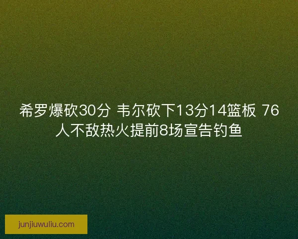 希罗爆砍30分 韦尔砍下13分14篮板 76人不敌热火提前8场宣告钓鱼