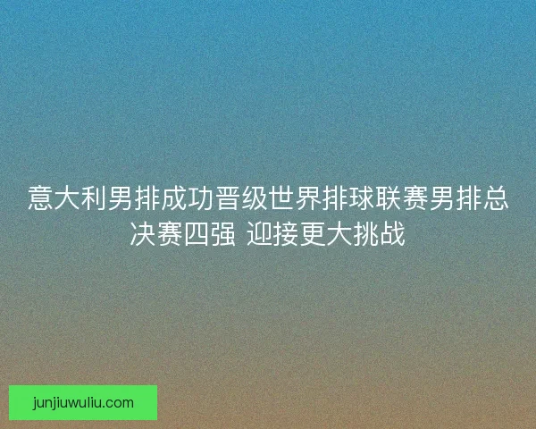 意大利男排成功晋级世界排球联赛男排总决赛四强 迎接更大挑战