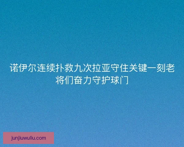 诺伊尔连续扑救九次拉亚守住关键一刻老将们奋力守护球门