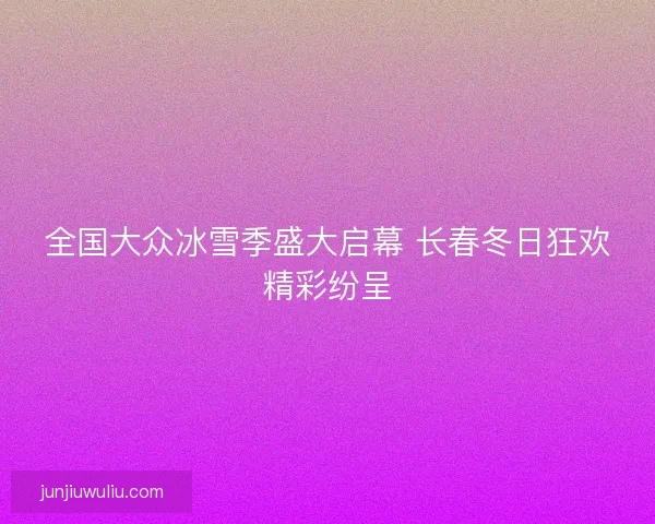 全国大众冰雪季盛大启幕 长春冬日狂欢精彩纷呈