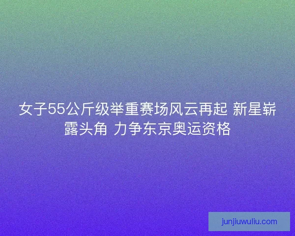 女子55公斤级举重赛场风云再起 新星崭露头角 力争东京奥运资格