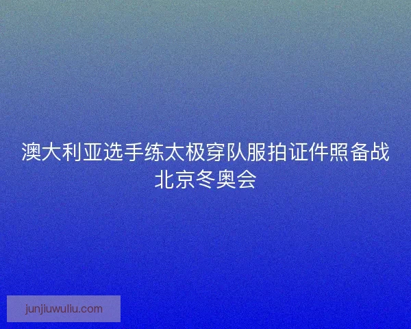 澳大利亚选手练太极穿队服拍证件照备战北京冬奥会