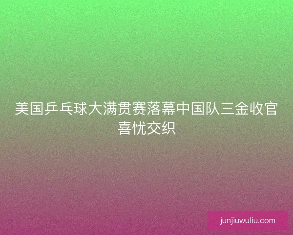 美国乒乓球大满贯赛落幕中国队三金收官喜忧交织