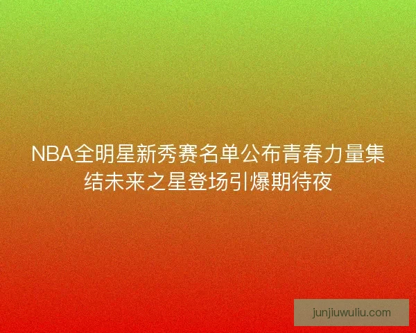 NBA全明星新秀赛名单公布青春力量集结未来之星登场引爆期待夜 NBA全明星新秀赛名单公布青春力量集结未来之星登场引爆期待夜