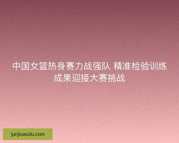 中国女篮热身赛力战强队 精准检验训练成果迎接大赛挑战