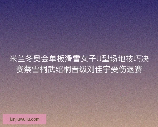 米兰冬奥会单板滑雪女子U型场地技巧决赛蔡雪桐武绍桐晋级刘佳宇受伤退赛