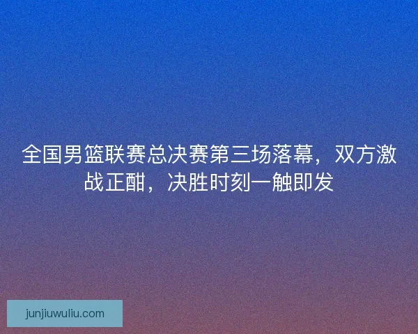 全国男篮联赛总决赛第三场落幕，双方激战正酣，决胜时刻一触即发