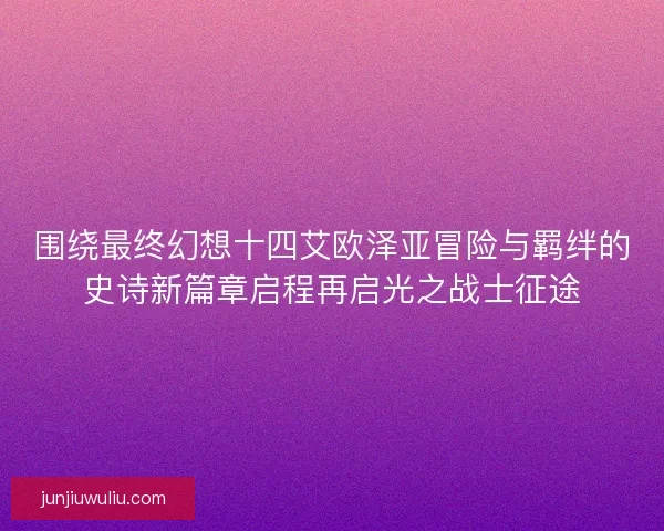 围绕最终幻想十四艾欧泽亚冒险与羁绊的史诗新篇章启程再启光之战士征途