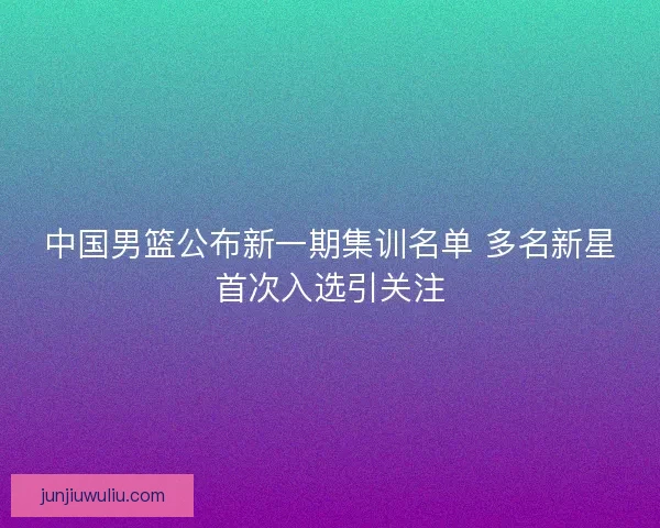 中国男篮公布新一期集训名单 多名新星首次入选引关注