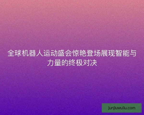 全球机器人运动盛会惊艳登场展现智能与力量的终极对决