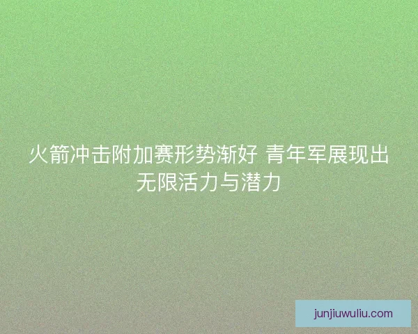 火箭冲击附加赛形势渐好 青年军展现出无限活力与潜力
