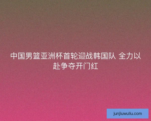 中国男篮亚洲杯首轮迎战韩国队 全力以赴争夺开门红