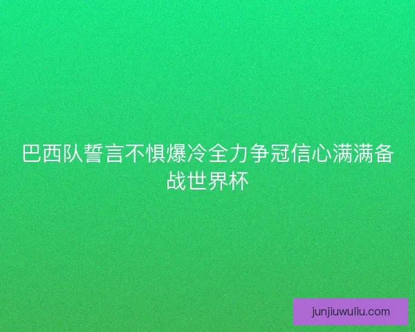 巴西队誓言不惧爆冷全力争冠信心满满备战世界杯