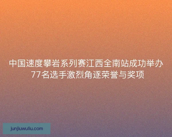 中国速度攀岩系列赛江西全南站成功举办 77名选手激烈角逐荣誉与奖项