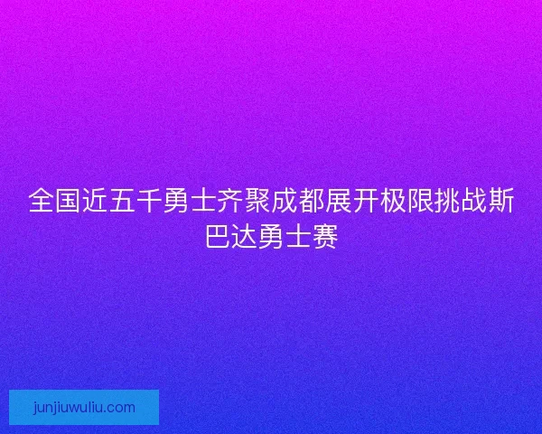 全国近五千勇士齐聚成都展开极限挑战斯巴达勇士赛