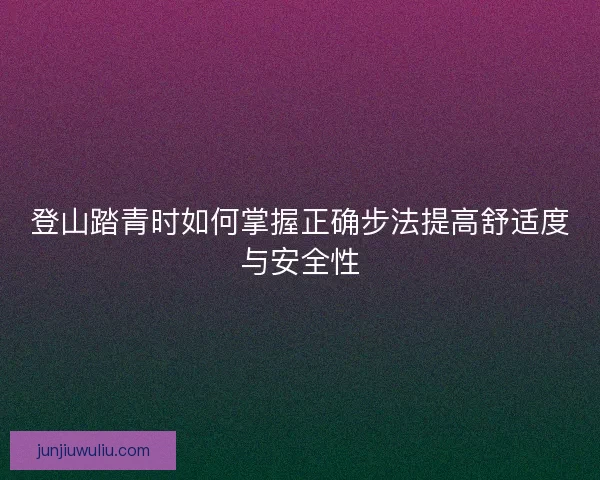 登山踏青时如何掌握正确步法提高舒适度与安全性
